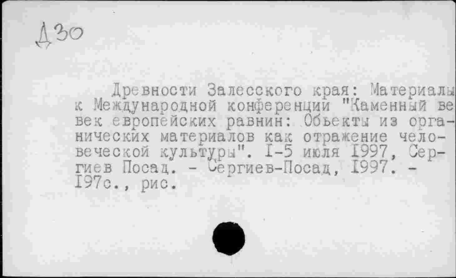 ﻿
Древности Залесского края: Материалы к Международной конференций "Каменный ве век европейских равнин: Объекты из органических материалов как отражение человеческой культуры". 1-5 июля 1997, Сергиев Посад. - Зеогиев-Посад, 1997. -197с., рис.